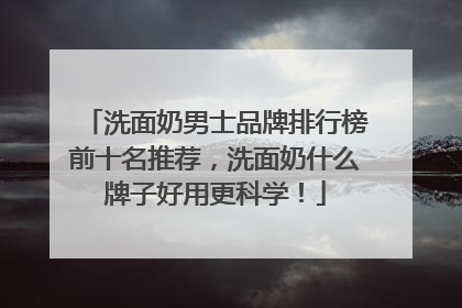 洗面奶男士品牌排行榜前十名推荐，洗面奶什么牌子好用更科学！