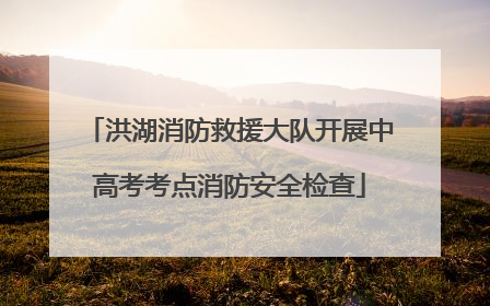洪湖消防救援大队开展中高考考点消防安全检查