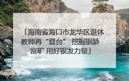 海南省海口市龙华区退休教师再“登台” 挖掘银龄富矿 用好银发力量