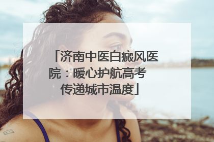 济南中医白癜风医院：暖心护航高考 传递城市温度
