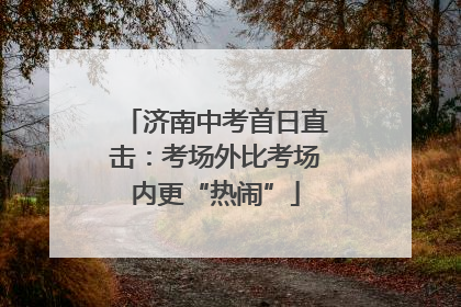 济南中考首日直击：考场外比考场内更“热闹”