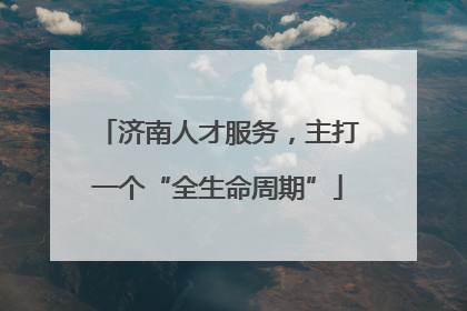 济南人才服务，主打一个“全生命周期”