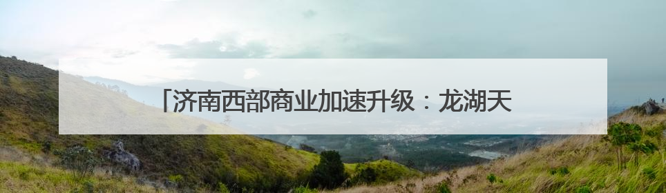 济南西部商业加速升级：龙湖天街年内将启幕，最新进展来了