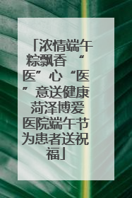 浓情端午粽飘香 “医”心“医”意送健康 菏泽博爱医院端午节为患者送祝福