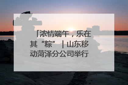 浓情端午，乐在其“粽”｜山东移动菏泽分公司举行端午节主题活动