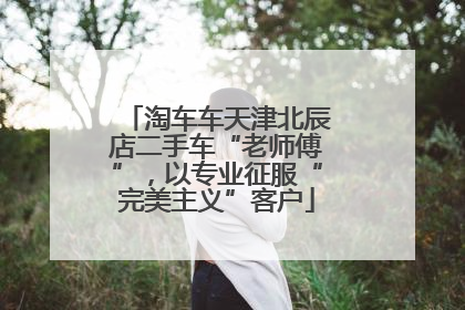 淘车车天津北辰店二手车“老师傅”，以专业征服“完美主义”客户