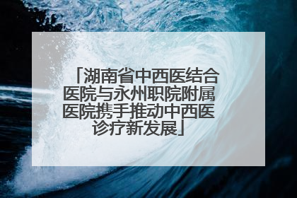 湖南省中西医结合医院与永州职院附属医院携手推动中西医诊疗新发展