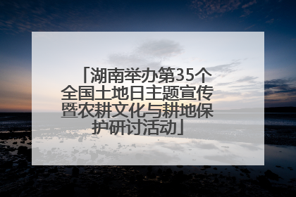 湖南举办第35个全国土地日主题宣传暨农耕文化与耕地保护研讨活动