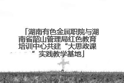 湖南有色金属职院与湖南省韶山管理局红色教育培训中心共建“大思政课”实践教学基地