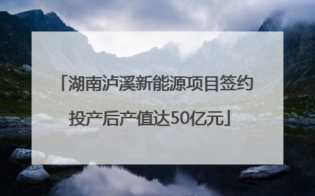 湖南泸溪新能源项目签约 投产后产值达50亿元