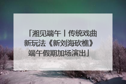 湘见端午丨传统戏曲新玩法《新刘海砍樵》端午假期加场演出