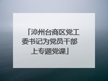 漳州台商区党工委书记为党员干部上专题党课