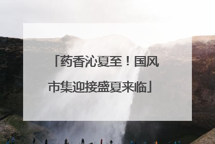 药香沁夏至！国风市集迎接盛夏来临