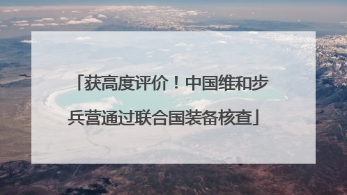 获高度评价！中国维和步兵营通过联合国装备核查