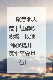 聚焦北大荒｜红旗岭农场：以演练促提升 筑牢平安基石