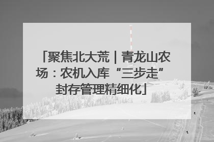 聚焦北大荒｜青龙山农场：农机入库“三步走” 封存管理精细化