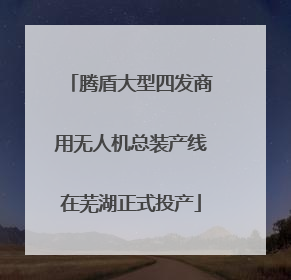 腾盾大型四发商用无人机总装产线在芜湖正式投产