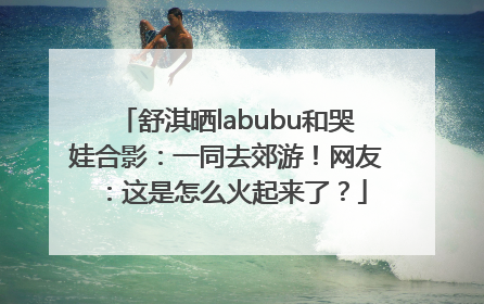 舒淇晒labubu和哭娃合影：一同去郊游！网友：这是怎么火起来了？