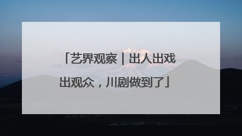 艺界观察｜出人出戏出观众，川剧做到了