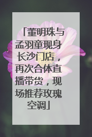 董明珠与孟羽童现身长沙门店，再次合体直播带货，现场推荐玫瑰空调