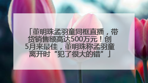 董明珠孟羽童同框直播，带货销售额高达500万元！创5月来最佳，董明珠称孟羽童离开时“犯了很大的错”