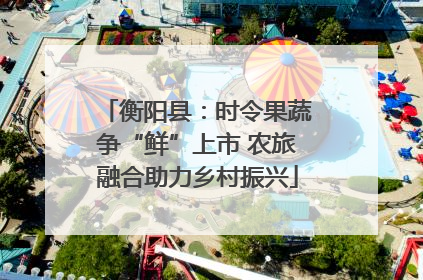 衡阳县：时令果蔬争“鲜”上市 农旅融合助力乡村振兴