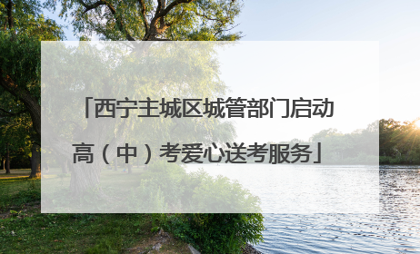 西宁主城区城管部门启动高（中）考爱心送考服务