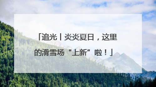 追光丨炎炎夏日，这里的滑雪场“上新”啦！