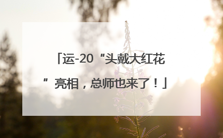 运-20“头戴大红花”亮相，总师也来了！