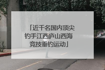 近千名国内顶尖钓手江西庐山西海竞技垂钓运动