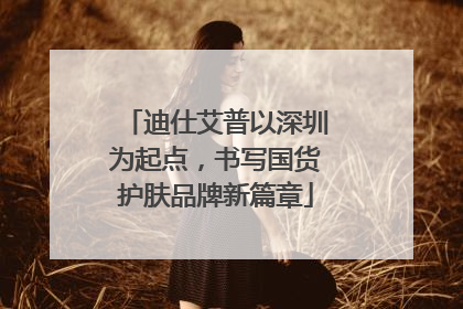迪仕艾普以深圳为起点，书写国货护肤品牌新篇章