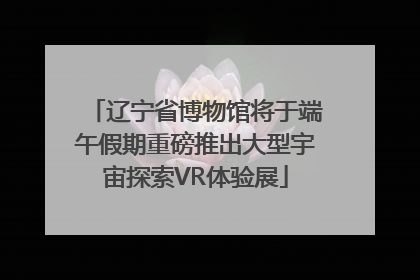 辽宁省博物馆将于端午假期重磅推出大型宇宙探索VR体验展