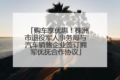 购车享优惠！株洲市退役军人事务局与汽车销售企业签订拥军优抚合作协议