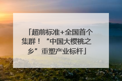 超前标准+全国首个集群！“中国大樱桃之乡”重塑产业标杆
