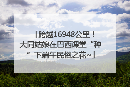 跨越16948公里！大同姑娘在巴西课堂“种”下端午民俗之花~