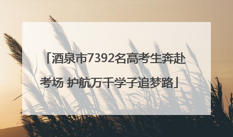 酒泉市7392名高考生奔赴考场 护航万千学子追梦路
