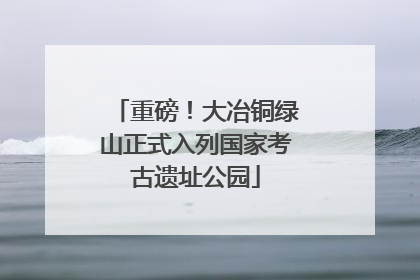 重磅！大冶铜绿山正式入列国家考古遗址公园