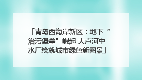 青岛西海岸新区：地下“治污堡垒”崛起 大卢河中水厂绘就城市绿色新图景