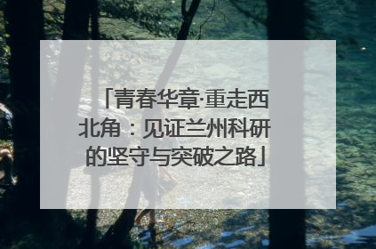青春华章·重走西北角：见证兰州科研的坚守与突破之路