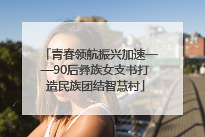 青春领航振兴加速——90后彝族女支书打造民族团结智慧村