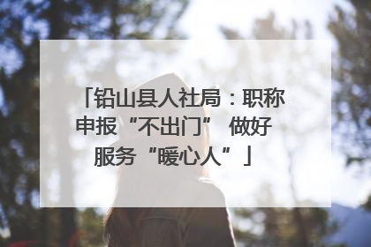 铅山县人社局：职称申报“不出门” 做好服务“暖心人”