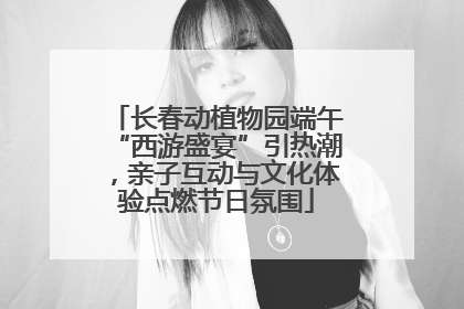长春动植物园端午“西游盛宴”引热潮，亲子互动与文化体验点燃节日氛围