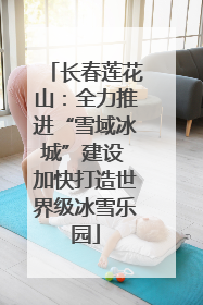 长春莲花山：全力推进“雪域冰城”建设 加快打造世界级冰雪乐园