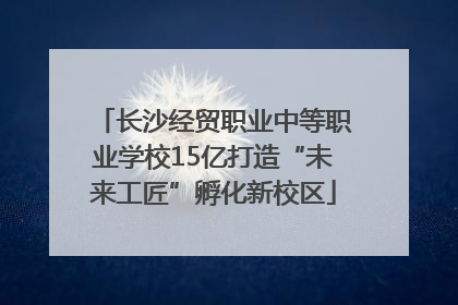 长沙经贸职业中等职业学校15亿打造“未来工匠”孵化新校区