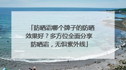 防晒霜哪个牌子的防晒效果好？多方位全面分享防晒霜，无惧紫外线
