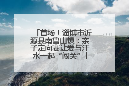 首场！淄博市沂源县南鲁山镇：亲子定向赛让爱与汗水一起“闯关”