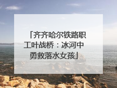 齐齐哈尔铁路职工叶战桥：冰河中勇救落水女孩