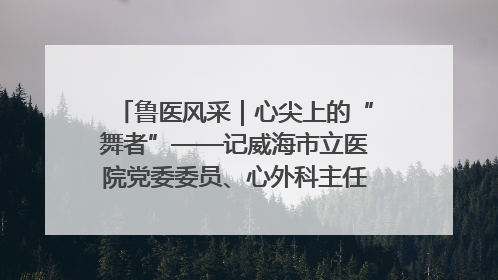 鲁医风采｜心尖上的“舞者”——记威海市立医院党委委员、心外科主任、主任医师景昊