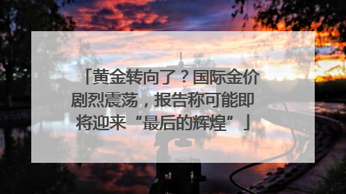 黄金转向了？国际金价剧烈震荡，报告称可能即将迎来“最后的辉煌”
