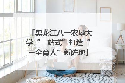 黑龙江八一农垦大学“一站式”打造“三全育人”新阵地